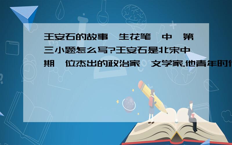 王安石的故事《生花笔》中,第三小题怎么写?王安石是北宋中期一位杰出的政治家、文学家.他青年时代就用功读书,文章写得很好.王安石20岁的时候,在芗林求学.有一天他翻阅《开元天宝遗事