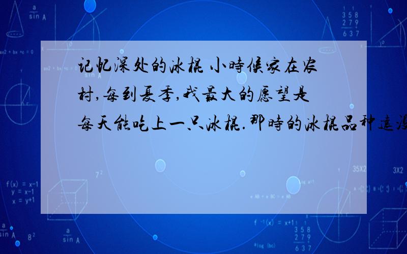 记忆深处的冰棍 小时候家在农村,每到夏季,我最大的愿望是每天能吃上一只冰棍.那时的冰棍品种远没有今天的繁多,都是五分钱一只的圆柱形冰棍,味道也永远是单调的冰凉甜润.可是,撕开简