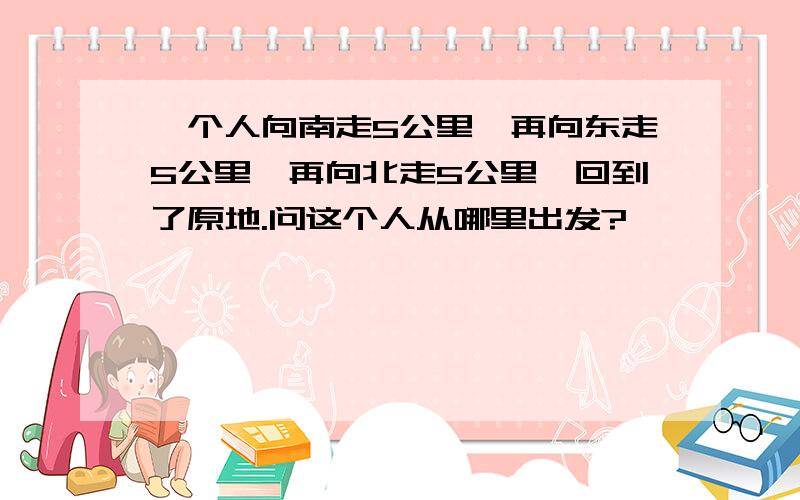 一个人向南走5公里,再向东走5公里,再向北走5公里,回到了原地.问这个人从哪里出发?