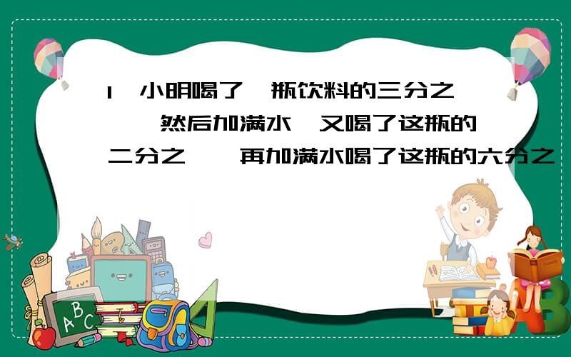 1、小明喝了一瓶饮料的三分之一,然后加满水,又喝了这瓶的二分之一,再加满水喝了这瓶的六分之一,又加满水,最后把这瓶饮料全部喝完.问：小明喝的饮料多,还是水多?2、把23千克豆油分别装