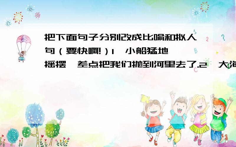 把下面句子分别改成比喻和拟人句（要快啊!）1、小船猛地一摇摆,差点把我们抛到河里去了.2、大海里有许多浪花.3、一大群鸡在稻田里寻找着谷粒.4、月光照耀着山川和田野.