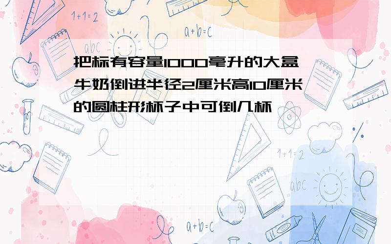 把标有容量1000毫升的大盒牛奶倒进半径2厘米高10厘米的圆柱形杯子中可倒几杯