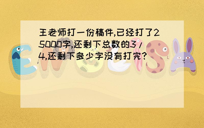 王老师打一份稿件,已经打了25000字,还剩下总数的3/4,还剩下多少字没有打完?