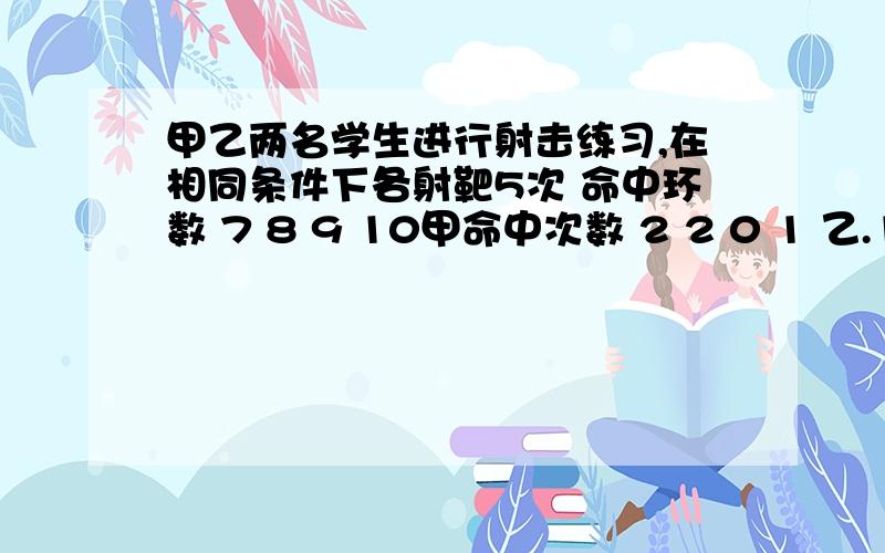 甲乙两名学生进行射击练习,在相同条件下各射靶5次 命中环数 7 8 9 10甲命中次数 2 2 0 1 乙.1 2 1 0分别求甲乙平均数和方差