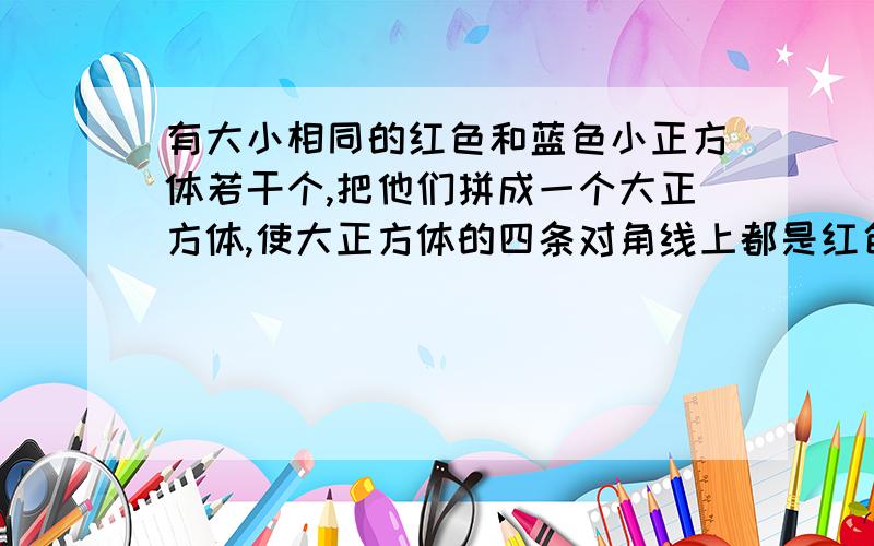 有大小相同的红色和蓝色小正方体若干个,把他们拼成一个大正方体,使大正方体的四条对角线上都是红色小正方体,其他都是蓝色的.已知红色的小正方体是33色小正方体是多少个?（一定要说出