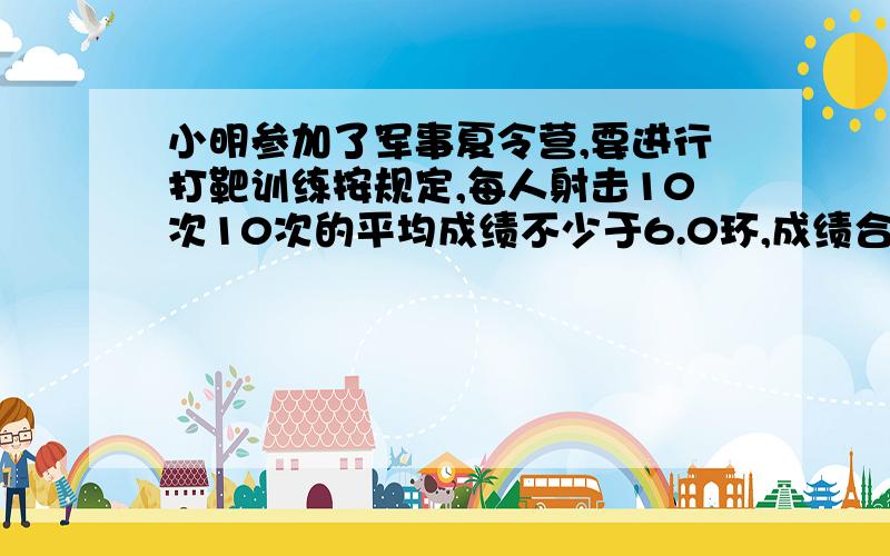 小明参加了军事夏令营,要进行打靶训练按规定,每人射击10次10次的平均成绩不少于6.0环,成绩合格平均成绩不少于9.0环,成绩优秀小明在第5,6,7,8,9次射中分别得了9.0环,9.8环,8.5环,8.1环,9.2环 小明