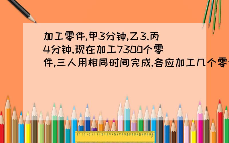 加工零件,甲3分钟,乙3.丙4分钟.现在加工7300个零件,三人用相同时间完成,各应加工几个零件