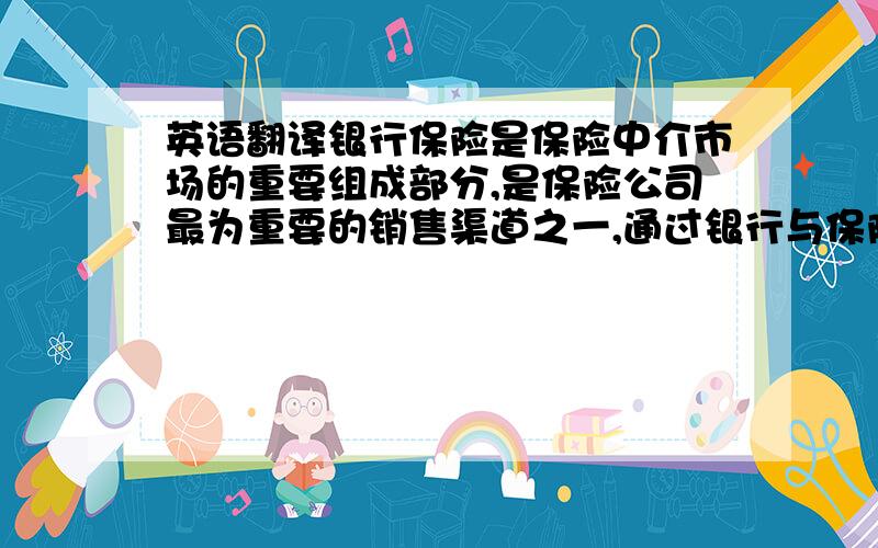 英语翻译银行保险是保险中介市场的重要组成部分,是保险公司最为重要的销售渠道之一,通过银行与保险公司的合作,既有利于银行开辟新的业务收入来源和推动保险公司保费收入的增长,又可