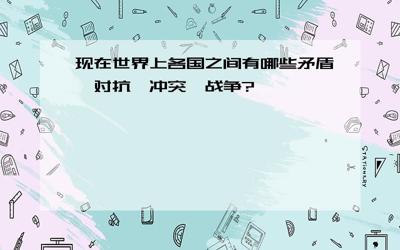 现在世界上各国之间有哪些矛盾、对抗、冲突、战争?