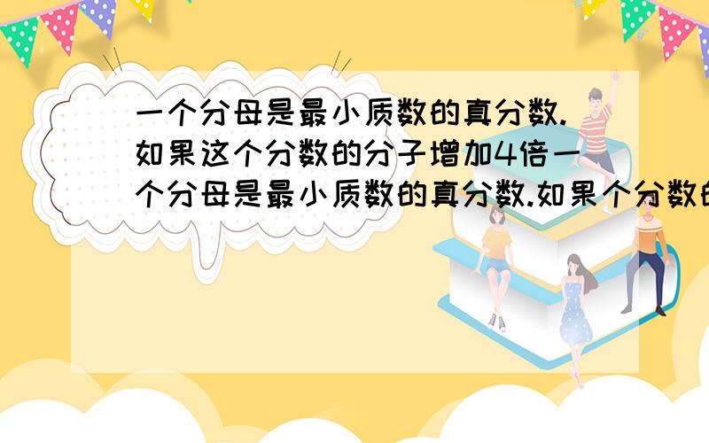 一个分母是最小质数的真分数.如果这个分数的分子增加4倍一个分母是最小质数的真分数.如果个分数的分子增加4倍,分母加上8得到一个新的分数,那么这两个分数的和是多少?请写明解题思路