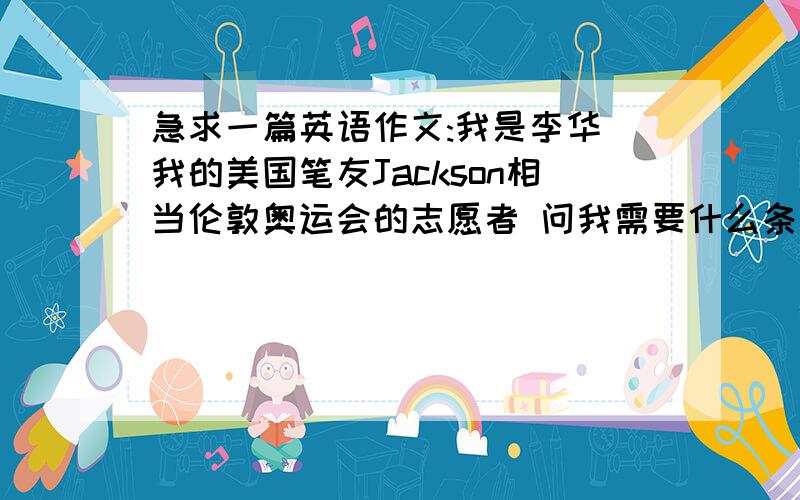 急求一篇英语作文:我是李华 我的美国笔友Jackson相当伦敦奥运会的志愿者 问我需要什么条件1 志愿者必须热情 具有奉献精神2 充当来自世界各地运动员及官员的向导3 提供信息·翻译·急救以