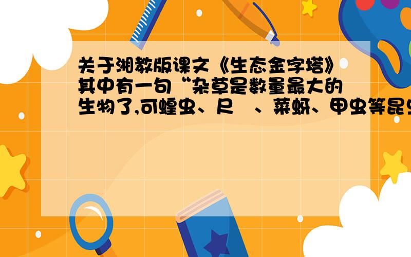 关于湘教版课文《生态金字塔》其中有一句“杂草是数量最大的生物了,可蝗虫、尺蟃、菜蚜、甲虫等昆虫,田鼠、兔子、羚羊、鹿等哺乳动物,都靠它生存.”,所有昆虫和哺乳动物都靠杂草生