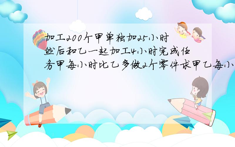 加工200个甲单独加25小时然后和乙一起加工4小时完成任务甲每小时比乙多做2个零件求甲乙每小时各加工多少个