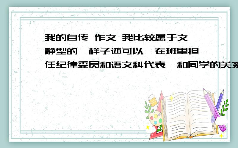 我的自传 作文 我比较属于文静型的,样子还可以,在班里担任纪律委员和语文科代表,和同学的关系都挺好的.帮我想以下,让我参考