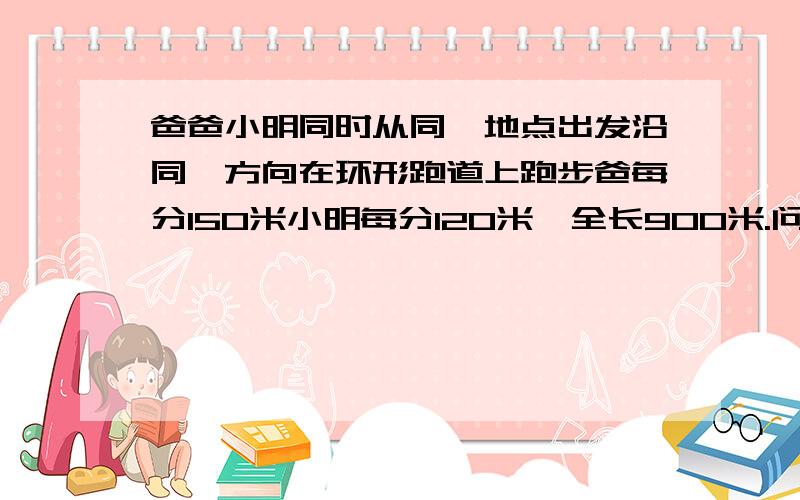 爸爸小明同时从同一地点出发沿同一方向在环形跑道上跑步爸每分150米小明每分120米,全长900米.问经过几分爸从身后追上小明? 请讲清楚