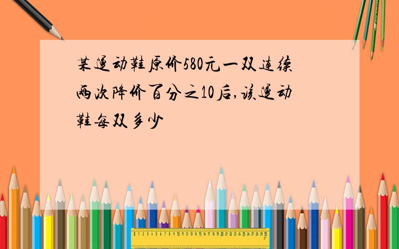 某运动鞋原价580元一双连续两次降价百分之10后,该运动鞋每双多少