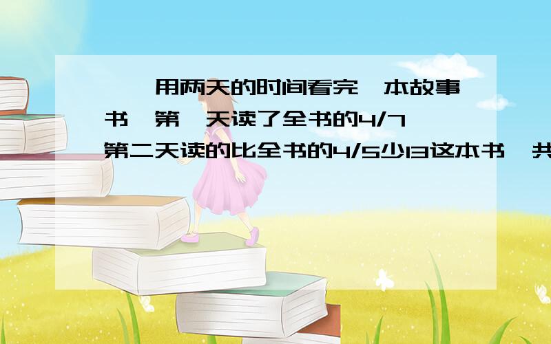 琪琪用两天的时间看完一本故事书,第一天读了全书的4/7,第二天读的比全书的4/5少13这本书一共有多少页