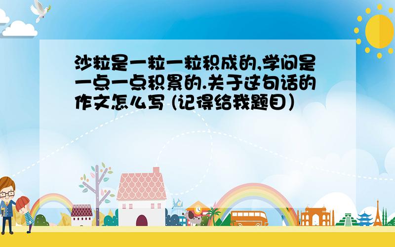 沙粒是一粒一粒积成的,学问是一点一点积累的.关于这句话的作文怎么写 (记得给我题目）