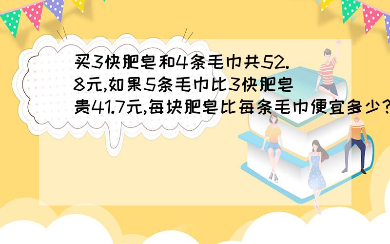 买3快肥皂和4条毛巾共52.8元,如果5条毛巾比3快肥皂贵41.7元,每块肥皂比每条毛巾便宜多少?消元法解题