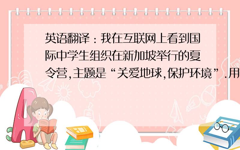 英语翻译：我在互联网上看到国际中学生组织在新加坡举行的夏令营,主题是“关爱地球,保护环境”.用1句话