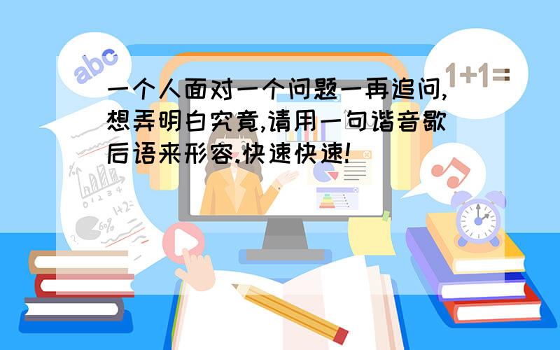 一个人面对一个问题一再追问,想弄明白究竟,请用一句谐音歇后语来形容.快速快速!