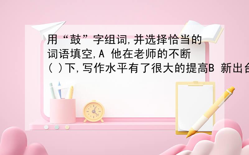 用“鼓”字组词,并选择恰当的词语填空,A 他在老师的不断( )下,写作水平有了很大的提高B 新出台的医疗改革政策,对于中国人来说,是一个很令人（ ）的消息.