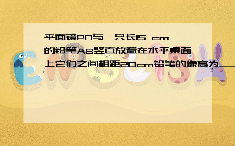 平面镜PN与一只长15 cm的铅笔AB竖直放置在水平桌面上它们之间相距20cm铅笔的像高为_________cm若铅笔绕B点逆时针方向转过90°此时铅笔尖A与其所成像A′ 间的距离为_.