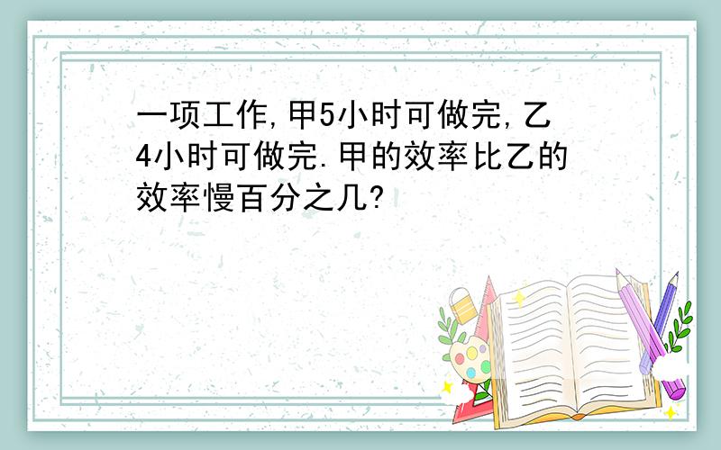 一项工作,甲5小时可做完,乙4小时可做完.甲的效率比乙的效率慢百分之几?