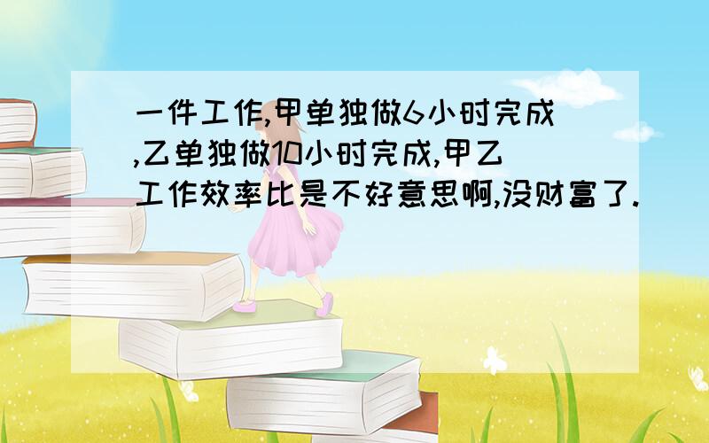 一件工作,甲单独做6小时完成,乙单独做10小时完成,甲乙工作效率比是不好意思啊,没财富了.