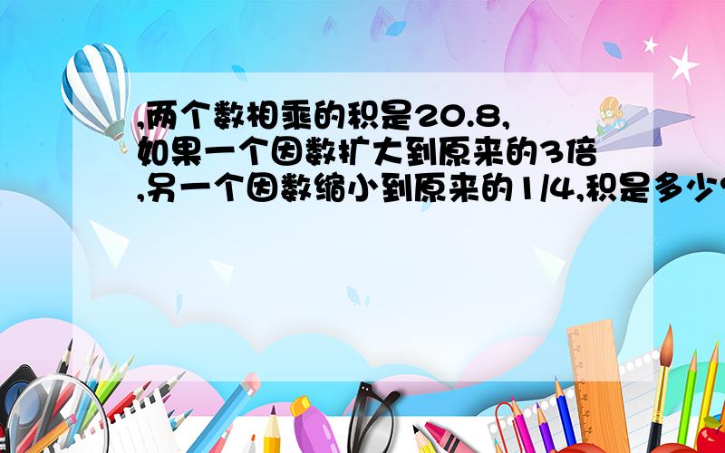 ,两个数相乘的积是20.8,如果一个因数扩大到原来的3倍,另一个因数缩小到原来的1/4,积是多少?（计算过程）