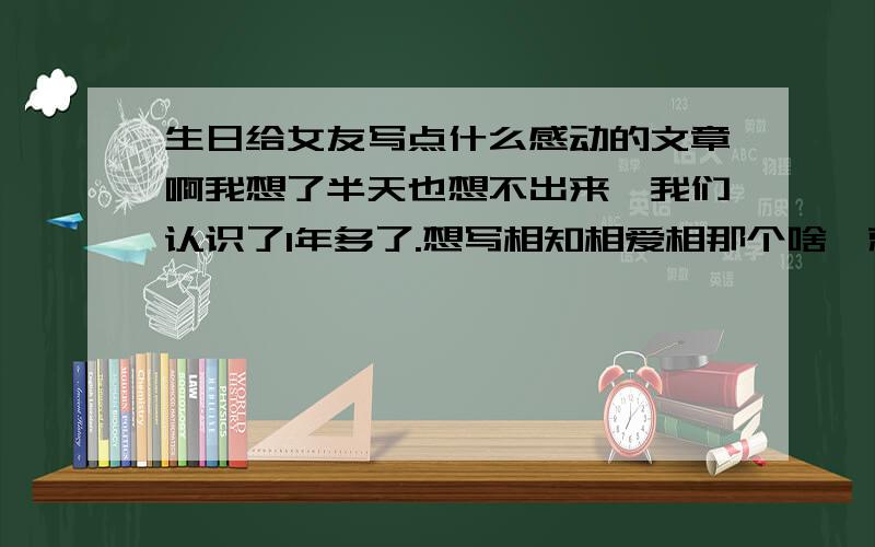 生日给女友写点什么感动的文章啊我想了半天也想不出来,我们认识了1年多了.想写相知相爱相那个啥,就是不知道怎么样写,能让她感动点.买了个MP3手表当做礼物,（当然还有其他的东西）.借