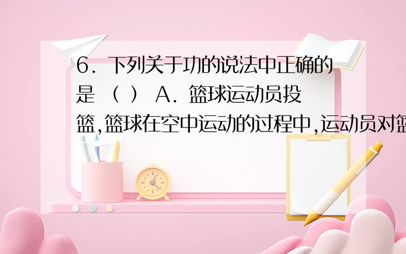 6．下列关于功的说法中正确的是 （ ） A．篮球运动员投篮,篮球在空中运动的过程中,运动员对篮球做了功 B6．下列关于功的说法中正确的是 （ ） A．篮球运动员投篮,篮球在空中运动的过程