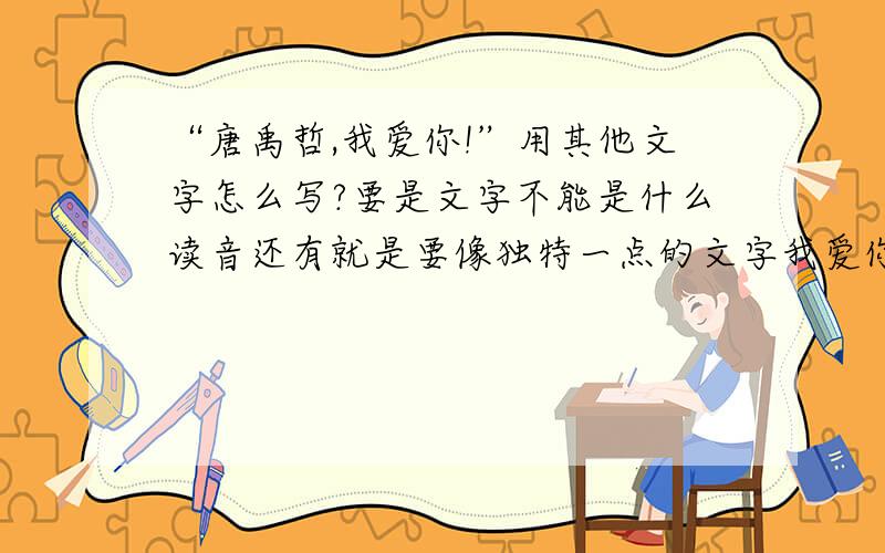 “唐禹哲,我爱你!”用其他文字怎么写?要是文字不能是什么读音还有就是要像独特一点的文字我爱你，唐禹哲一个字都不能少哦～就加个tangyuzhe谁不知道啊我要的是外文的字体不是拼音那些