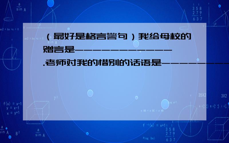 （最好是格言警句）我给母校的赠言是-----------.老师对我的惜别的话语是------------.用格言警句