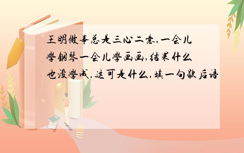 王明做事总是三心二意,一会儿学钢琴一会儿学画画,结果什么也没学成.这可是什么,填一句歇后语