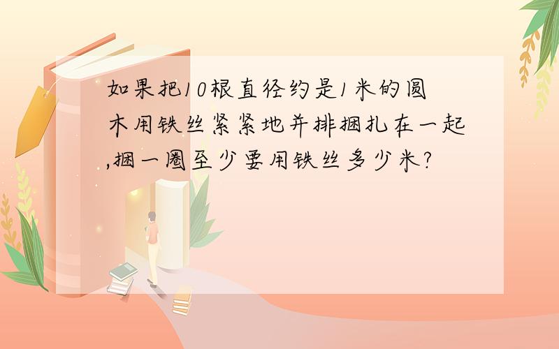 如果把10根直径约是1米的圆木用铁丝紧紧地并排捆扎在一起,捆一圈至少要用铁丝多少米?