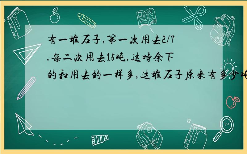 有一堆石子,第一次用去2/7,每二次用去15吨,这时余下的和用去的一样多,这堆石子原来有多少吨?