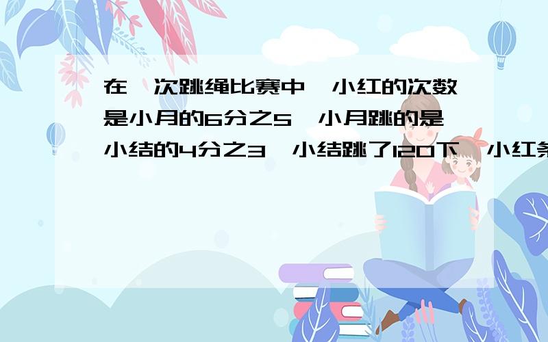 在一次跳绳比赛中,小红的次数是小月的6分之5,小月跳的是小结的4分之3,小结跳了120下,小红条了多少下?