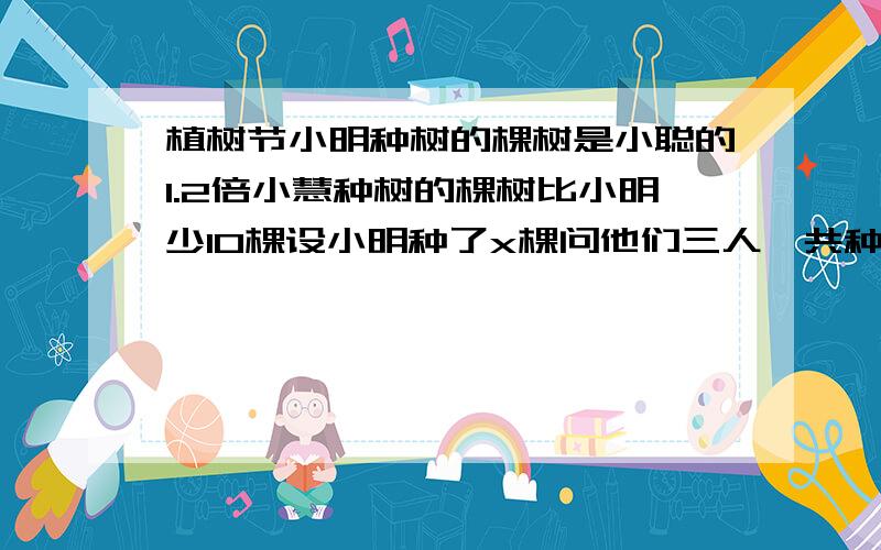 植树节小明种树的棵树是小聪的1.2倍小慧种树的棵树比小明少10棵设小明种了x棵问他们三人一共种了多少棵树