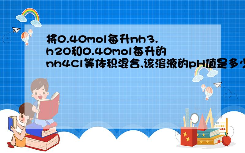 将0.40mol每升nh3.h2O和0.40mol每升的nh4Cl等体积混合,该溶液的pH值是多少