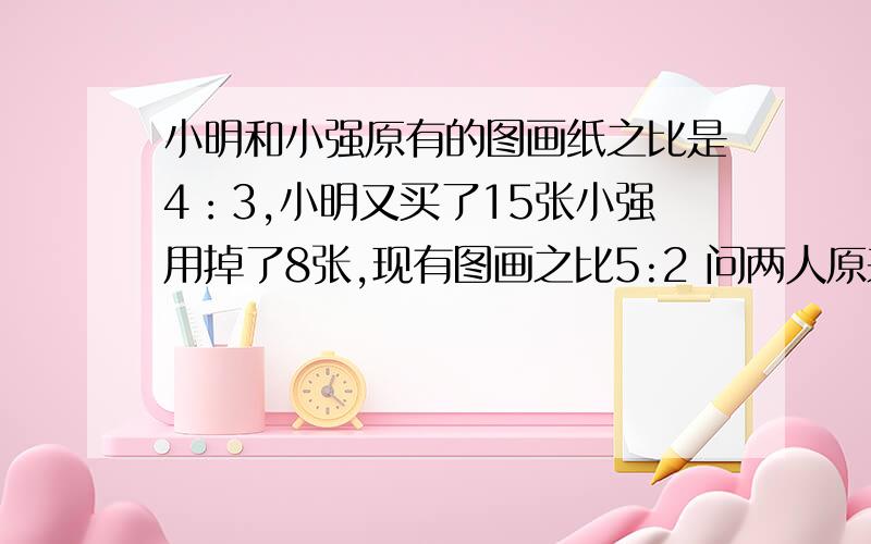 小明和小强原有的图画纸之比是4：3,小明又买了15张小强用掉了8张,现有图画之比5:2 问两人原来各有多少张小明和小强原有的图画纸之比是4：3,小明又买了15张小强用掉了8张,现有图画之比5:2