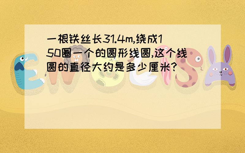 一根铁丝长31.4m,绕成150圈一个的圆形线圆,这个线圆的直径大约是多少厘米?