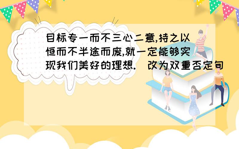 目标专一而不三心二意,持之以恒而不半途而废,就一定能够实现我们美好的理想.（改为双重否定句）