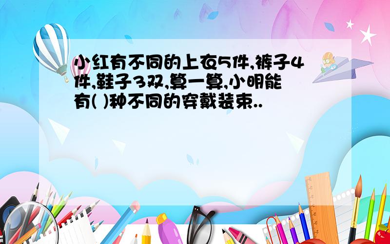 小红有不同的上衣5件,裤子4件,鞋子3双,算一算,小明能有( )种不同的穿戴装束..