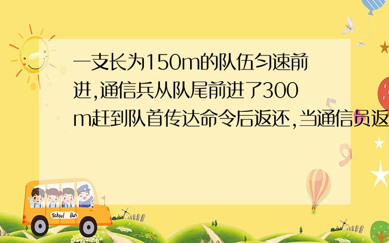 一支长为150m的队伍匀速前进,通信兵从队尾前进了300m赶到队首传达命令后返还,当通信员返还回到队尾时队伍前进了200m在此过程中通信兵位移路程是多少,