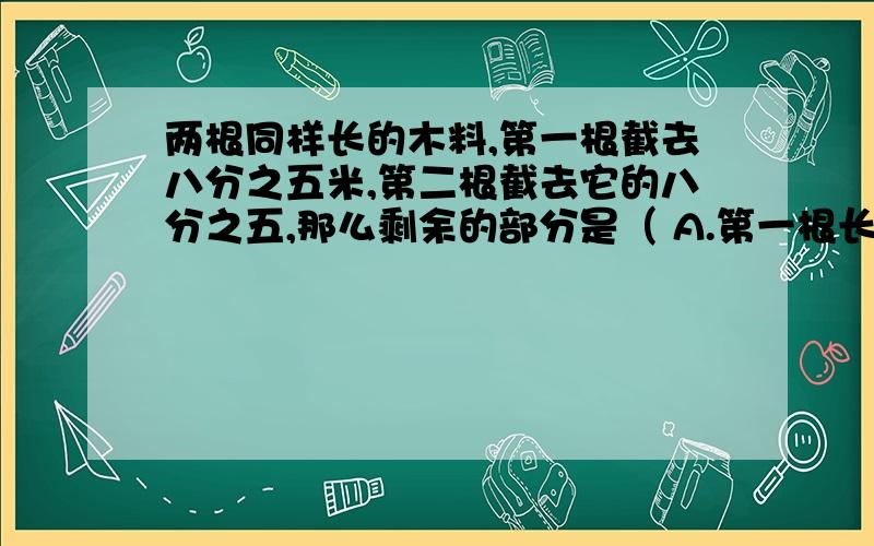 两根同样长的木料,第一根截去八分之五米,第二根截去它的八分之五,那么剩余的部分是（ A.第一根长 B.第二根长 C.两段同样长 D.无法确定选哪个?