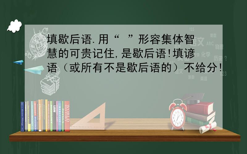 填歇后语.用“ ”形容集体智慧的可贵记住,是歇后语!填谚语（或所有不是歇后语的）不给分!