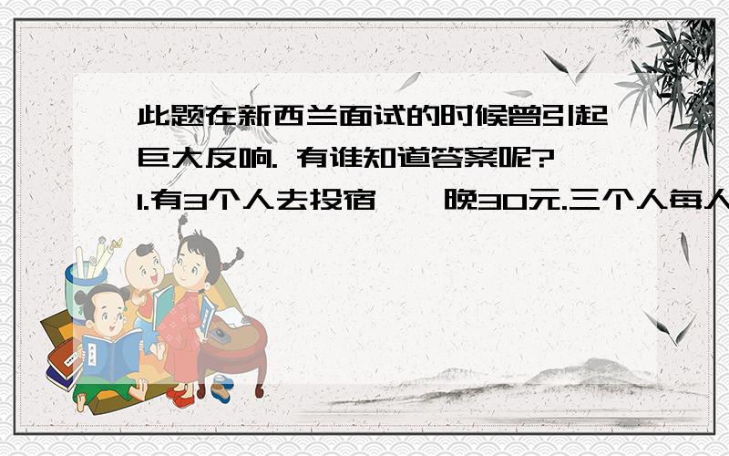 此题在新西兰面试的时候曾引起巨大反响. 有谁知道答案呢?1.有3个人去投宿,一晚30元.三个人每人掏了10元凑够30元交给了老板.后来老板说今天优惠只要25元就够了,拿出5元命令服务生退还给他