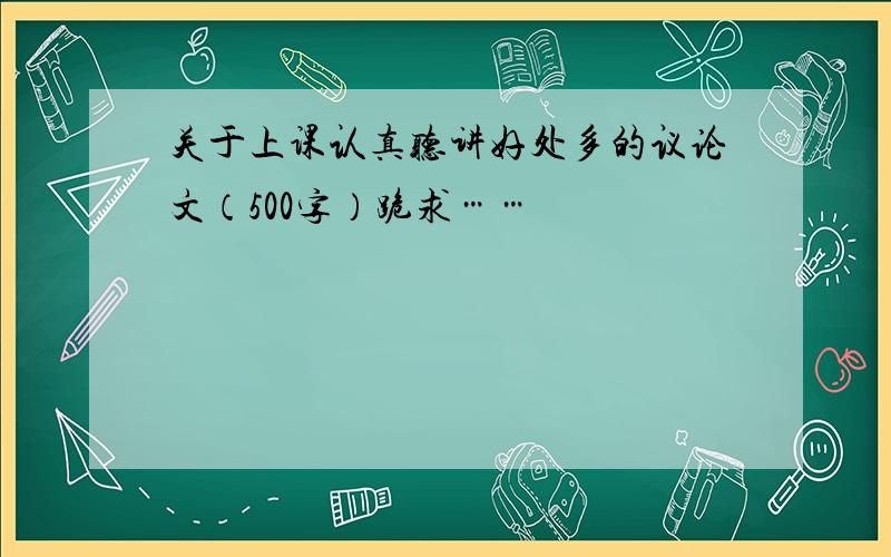 关于上课认真听讲好处多的议论文（500字）跪求……