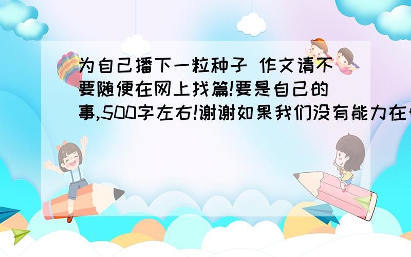 为自己播下一粒种子 作文请不要随便在网上找篇!要是自己的事,500字左右!谢谢如果我们没有能力在自己生命的岁月里营造一片郁郁葱葱的园林,那么至少也要播下一粒种子,让它未来的果实永